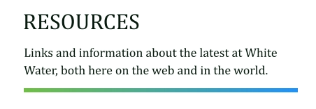 RESOURCES Links and information about the latest at White Water, both here on the web and in the world.