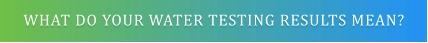 WHAT DO YOUR WATER TESTING RESULTS MEAN?