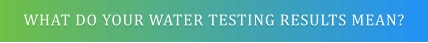 WHAT DO YOUR WATER TESTING RESULTS MEAN?