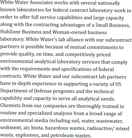 White Water Associates works with several nationally known laboratories for federal contract laboratory work in order to offer full service capabilities and large capacity along with the contracting advantages of a Small Business, HubZone Business and Woman-owned business laboratory. White Water’s lab alliance with our subcontract partners is possible because of mutual commitments to provide quality, on time, and competitively priced environmental analytical laboratory services that comply with the requirements and specifications of federal contracts. White Water and our subcontract lab partners have in-depth experience in supporting a variety of US Department of Defense programs and the technical capability and capacity to serve all analytical needs. Chemists from our companies are thoroughly trained in routine and specialized analyses from a broad range of environmental media including soil, water, wastewater, sediment, air, biota, hazardous wastes, radioactive/ mixed waste, explosives, and petroleum wastes.